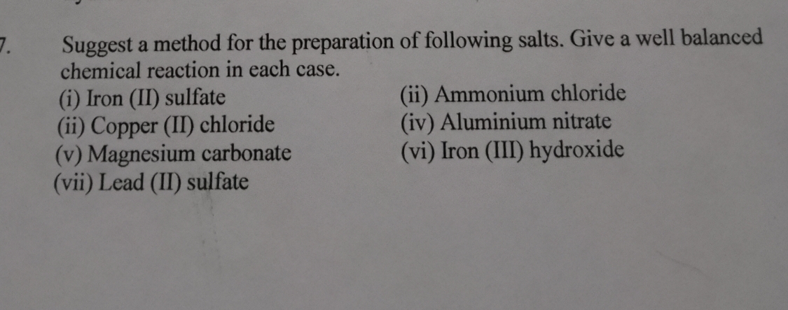 Suggest a method for the preparation of following salts. Give a well balanced 
chemical reaction in each case. 
(i) Iron (II) sulfate (ii) Ammonium chloride 
(ii) Copper (II) chloride (iv) Aluminium nitrate 
(v) Magnesium carbonate (vi) Iron (III) hydroxide 
(vii) Lead (II) sulfate