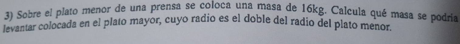 Sobre el plato menor de una prensa se coloca una masa de 16kg. Calcula qué masa se podriía 
levantar colocada en el plato mayor, cuyo radio es el doble del radio del plato menor.