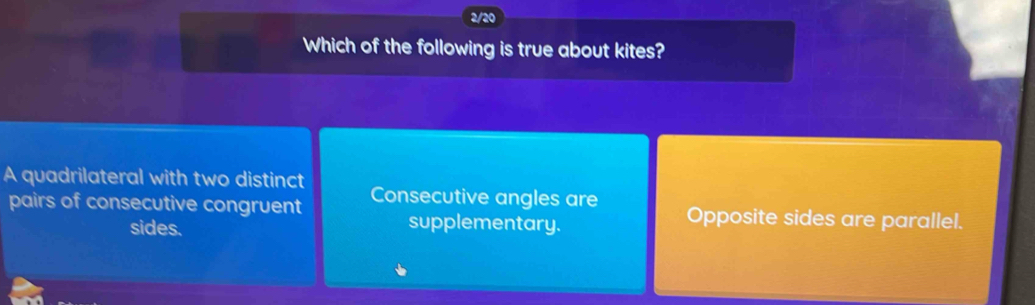 2/20
Which of the following is true about kites?
A quadrilateral with two distinct Consecutive angles are
pairs of consecutive congruent Opposite sides are parallel.
sides.
supplementary.