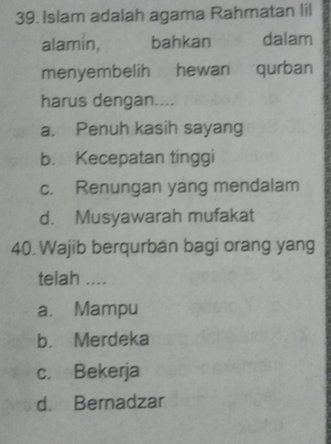 Islam adalah agama Rahmatan lil
alamin, bahkan
dalam
menyembelih hewan qurban
harus dengan....
a. Penuh kasih sayang
b. Kecepatan tinggi
c. Renungan yang mendalam
d. Musyawarah mufakat
40. Wajib berqurban bagi orang yang
telah ....
a. Mampu
b. Merdeka
c. Bekerja
d. Bernadzar