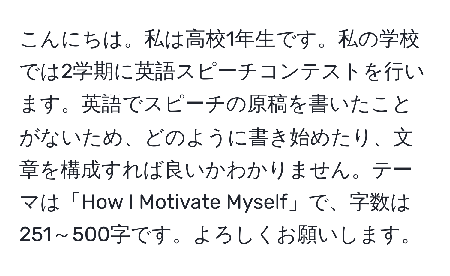 こんにちは。私は高校1年生です。私の学校では2学期に英語スピーチコンテストを行います。英語でスピーチの原稿を書いたことがないため、どのように書き始めたり、文章を構成すれば良いかわかりません。テーマは「How I Motivate Myself」で、字数は251～500字です。よろしくお願いします。