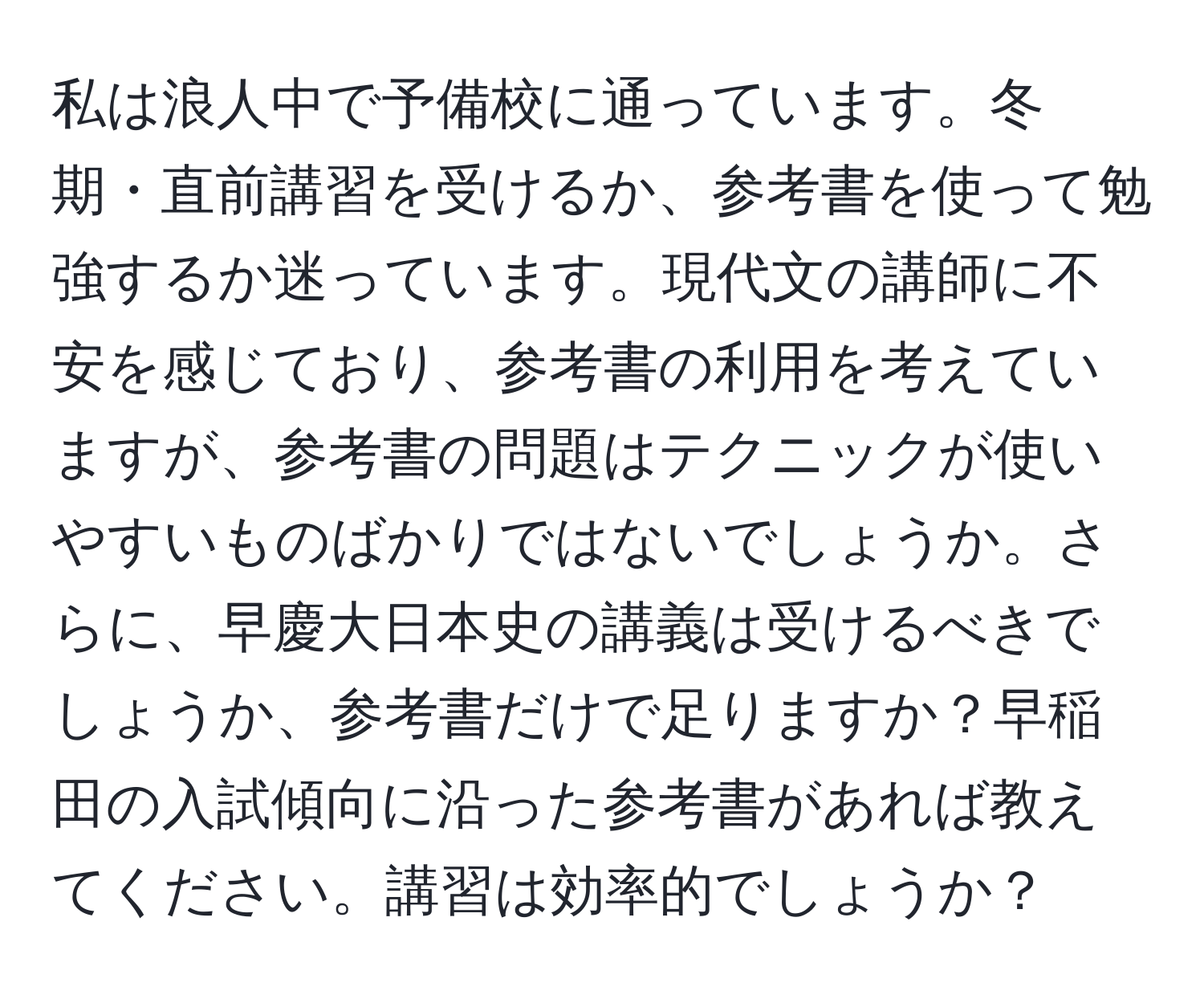 私は浪人中で予備校に通っています。冬期・直前講習を受けるか、参考書を使って勉強するか迷っています。現代文の講師に不安を感じており、参考書の利用を考えていますが、参考書の問題はテクニックが使いやすいものばかりではないでしょうか。さらに、早慶大日本史の講義は受けるべきでしょうか、参考書だけで足りますか？早稲田の入試傾向に沿った参考書があれば教えてください。講習は効率的でしょうか？