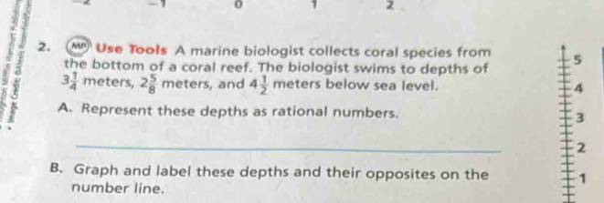 0 1 2 
2. MP Use Tools A marine biologist collects coral species from 5
the bottom of a coral reef. The biologist swims to depths of 
1 3 1/4 meters, 2 5/8 meters, ,and 4 1/2 meters below sea level. 
4 
A. Represent these depths as rational numbers. 
3 
_ 
2 
B. Graph and label these depths and their opposites on the 1
number line.