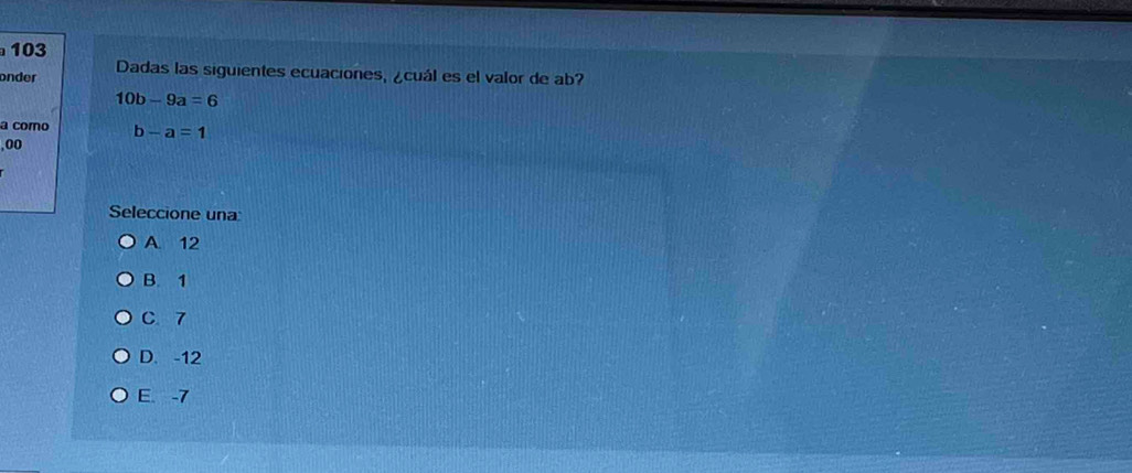 103
onder Dadas las siguientes ecuaciones, ¿cuál es el valor de ab?
10b-9a=6
a como b-a=1
,00
Seleccione una
A. 12
B. 1
C. 7
D. -12
E. -7