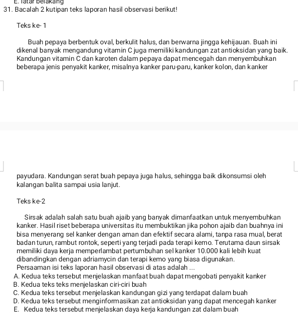 Tatár Belakang
31. Bacalah 2 kutipan teks laporan hasil observasi berikut!
Teks ke- 1
Buah pepaya berbentuk oval, berkulit halus, dan berwarna jingga kehijauan. Buah ini
dikenal banyak mengandung vitamin C juga memiliki kandungan zat antioksidan yang baik.
Kandungan vitamin C dan karoten dalam pepaya dapat mencegah dan menyembuhkan
beberapa jenis penyakit kanker, misalnya kanker paru-paru, kanker kolon, dan kanker
payudara. Kandungan serat buah pepaya juga halus, sehingga baik dikonsumsi oleh
kalangan balita sampai usia lanjut.
Teks ke-2
Sirsak adalah salah satu buah ajaib yang banyak dimanfaatkan untuk menyembuhkan
kanker. Hasil riset beberapa universitas itu membuktikan jika pohon ajaib dan buahnya ini
bisa menyerang sel kanker dengan aman dan efektif secara alami, tanpa rasa mual, berat
badan turun, rambut rontok, seperti yang terjadi pada terapi kemo. Terutama daun sirsak
memiliki daya kerja memperlambat pertumbuhan sel kanker 10.000 kali lebih kuat
dibandingkan dengan adriamycin dan terapi kemo yang biasa digunakan.
Persaaman isi teks laporan hasil observasi di atas adalah ...
A. Kedua teks tersebut menjelaskan manfaat buah dapat mengobati penyakit kanker
B. Kedua teks teks menjelaskan ciri-ciri buah
C. Kedua teks tersebut menjelaskan kandungan gizi yang terdapat dalam buah
D. Kedua teks tersebut menginformasikan zat antioksidan yang dapat mencegah kanker
E. Kedua teks tersebut menjelaskan daya kerja kandungan zat dalam buah