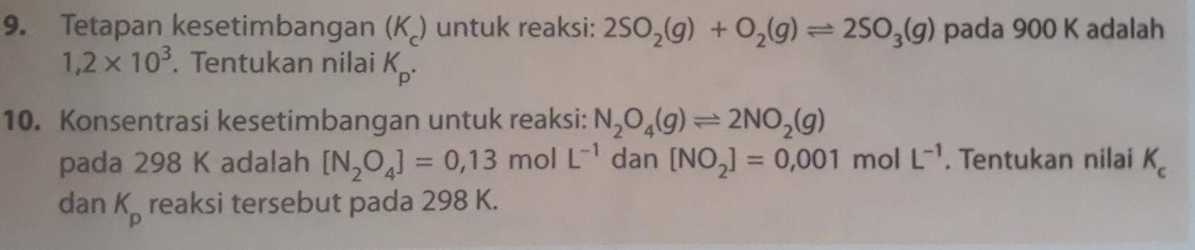 Tetapan kesetimbangan (K _) untuk reaksi: 2SO_2(g)+O_2(g)leftharpoons 2SO_3(g) pada 900 K adalah
1,2* 10^3. Tentukan nilai K_p. 
10. Konsentrasi kesetimbangan untuk reaksi: N_2O_4(g)leftharpoons 2NO_2(g)
pada 298 K adalah [N_2O_4]=0,13molL^(-1) dan [NO_2]=0,001m olL^(-1). Tentukan nilai K_c
dan K_p reaksi tersebut pada 298 K.