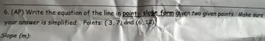 6, (AP) Write the equation of the line in point- slope form given two given points. Make sure 
your answer is simplified. Points: (3,7) and (6,12)
Slope (m):