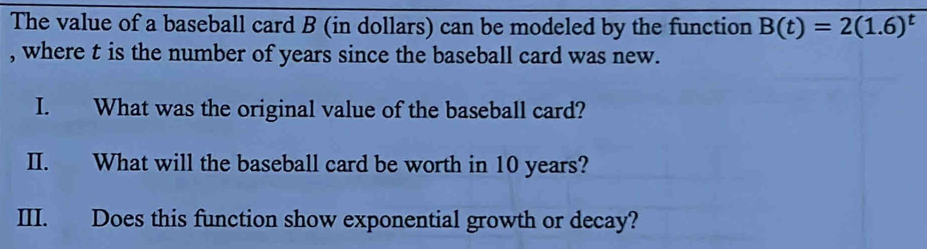 The value of a baseball card B (in dollars) can be modeled by the function B(t)=2(1.6)^t
, where t is the number of years since the baseball card was new. 
I. What was the original value of the baseball card? 
II. What will the baseball card be worth in 10 years? 
III. Does this function show exponential growth or decay?