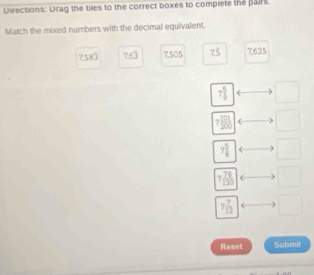 Diections: Urag the tiles to the correct boxes to complete the pairs. 
Match the mixed numbers with the decimal equivalent.
7.5 frac circ . 2° 7,505 7^ 7625

7 5/9  □
7 101/200  □
7 5/8  □
7 76/120 
7 7/12  □ 
Reset Submit