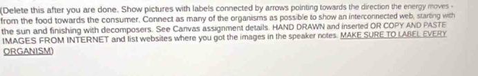 (Delete this after you are done. Show pictures with labels connected by arrows pointing towards the direction the energy moves - 
from the food towards the consumer, Connect as many of the organisms as possible to show an interconnected web, starting with 
the sun and finishing with decomposers. See Canvas assignment details. HAND DRAWN and inserted OR COPY AND PASTE 
IMAGES FROM INTERNET and list websites where you got the images in the speaker notes. MAKE SURE TO LABEL EVERY 
ORGANISM)
