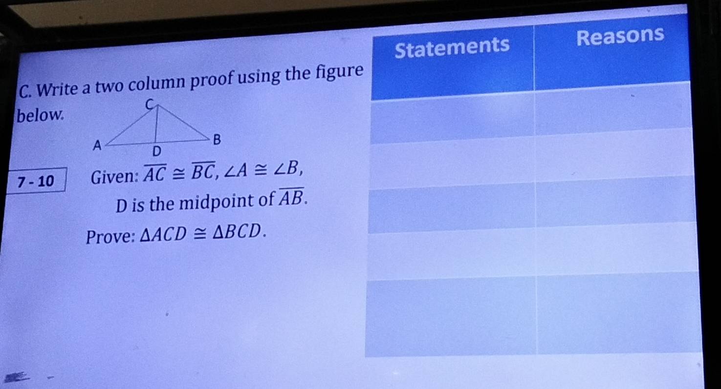 Write a two column proof using the figur 
below 
7. - 10 Given: overline AC≌ overline BC, ∠ A≌ ∠ B,
D is the midpoint of overline AB. 
Prove: △ ACD≌ △ BCD.