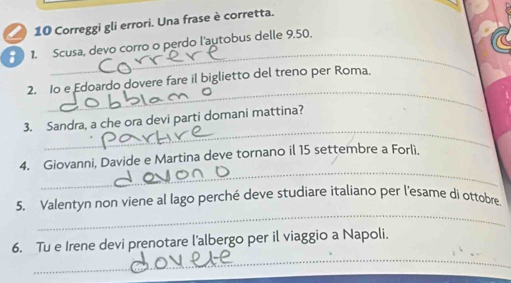 Correggi gli errori. Una frase è corretta. 
_ 
1. Scusa, devo corro o perdo l'autobus delle 9.50. 
_ 
2. o e Edoardo dovere fare il biglietto del treno per Roma. 
_ 
3. Sandra, a che ora devi parti domani mattina? 
_ 
4. Giovanni, Davide e Martina deve tornano il 15 settembre a Forlì. 
_ 
5. Valentyn non viene al lago perché deve studiare italiano per l'esame di ottobre. 
_ 
6. Tu e Irene devi prenotare l’albergo per il viaggio a Napoli.