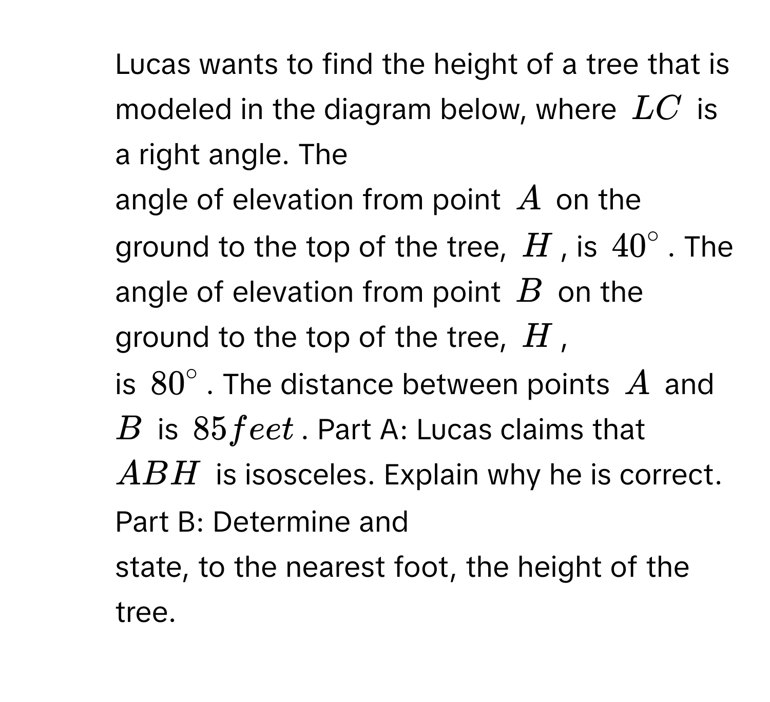 Lucas wants to find the height of a tree that is modeled in the diagram below, where LC is a right angle. The 
angle of elevation from point A on the ground to the top of the tree, H, is $40°$. The angle of elevation from point B on the ground to the top of the tree, H, 
is $80°$. The distance between points A and B is 85 feet. Part A: Lucas claims that ABH is isosceles. Explain why he is correct. Part B: Determine and 
state, to the nearest foot, the height of the tree.