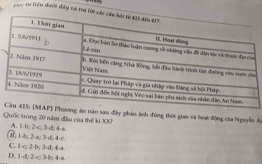 pstudy
Đọc tư liệu dưới đây và trả lời các c
n nào sau đây phản ánh đúng thời gian và hoạt động của Nguyễn Ái
Quốc trong 20 năm đầu của thế ki XX?
A. 1-b; 2-c; 3-d; 4-a.
B. 1-b; 2-a; 3-d; 4 -c.
C. 1-c; 2-b; 3-d; 4-a.
D. 1-d; 2-c; 3-b; 4-a.