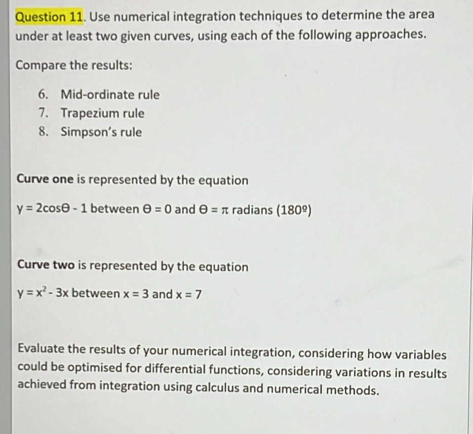 Use numerical integration techniques to determine the area 
under at least two given curves, using each of the following approaches. 
Compare the results: 
6. Mid-ordinate rule 
7. Trapezium rule 
8. Simpson's rule 
Curve one is represented by the equation
y=2cos θ -1 between θ =0 and θ =π radians (180^(_ circ))
Curve two is represented by the equation
y=x^2-3x between x=3 and x=7
Evaluate the results of your numerical integration, considering how variables 
could be optimised for differential functions, considering variations in results 
achieved from integration using calculus and numerical methods.