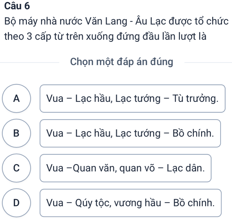 Bộ máy nhà nước Văn Lang - Âu Lạc được tổ chức
theo 3 cấp từ trên xuống đứng đầu lần lượt là
Chọn một đáp án đúng
A Vua - Lạc hầu, Lạc tướng - Tù trưởng.
B Vua - Lạc hầu, Lạc tướng - Bồ chính.
C Vua -Quan văn, quan võ - Lạc dân.
D Vua - Qúy tộc, vương hầu - Bồ chính.