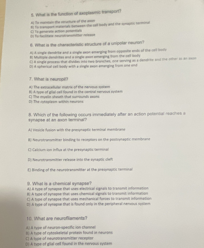What is the function of axoplasmic transport?
A) To maintain the structure of the axon
B) To transport materials between the cell body and the synaptic terminal
C) To generate action potentials
D) To facilitate neurotransmitter release
6. What is the characteristic structure of a unipolar neuron?
A) A single dendrite and a single axon emerging from opposite ends of the cell body
B) Multiple dendrites and a single axon emerging from the cell body
C) A single process that divides into two branches, one serving as a dendrite and the other as an axon
D) A spherical cell body with a single axon emerging from one end
7. What is neuropil?
A) The extracellular matrix of the nervous system
B) A type of glial cell found in the central nervous system
C) The myelin sheath that surrounds axons
D) The cytoplasm within neurons
8. Which of the following occurs immediately after an action potential reaches a
synapse at an axon terminal?
A) Vesicle fusion with the presynaptic terminal membrane
B) Neurotransmitter binding to receptors on the postsynaptic membrane
C) Calcium ion influx at the presynaptic terminal
D) Neurotransmitter release into the synaptic cleft
E) Binding of the neurotransmitter at the presynaptic terminal
9. What is a chemical synapse?
A) A type of synapse that uses electrical signals to transmit information
B) A type of synapse that uses chemical signals to transmit information
C) A type of synapse that uses mechanical forces to transmit information
D) A type of synapse that is found only in the peripheral nervous system
10. What are neurofilaments?
A) A type of neuron-specific ion channel
B) A type of cytoskeletal protein found in neurons
C) A type of neurotransmitter receptor
D) A type of glial cell found in the nervous system