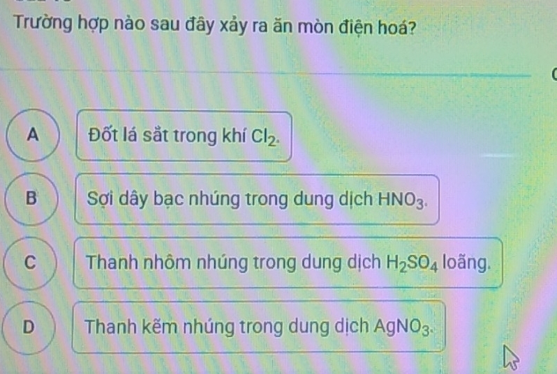 Trường hợp nào sau đây xảy ra ăn mòn điện hoá?
A Đốt lá sắt trong khí Cl_2.
B Sợi dây bạc nhúng trong dung dịch HNO_3.
C Thanh nhôm nhúng trong dung dịch H_2SO_4 loãng.
D Thanh kẽm nhúng trong dung dịch AgN O_3