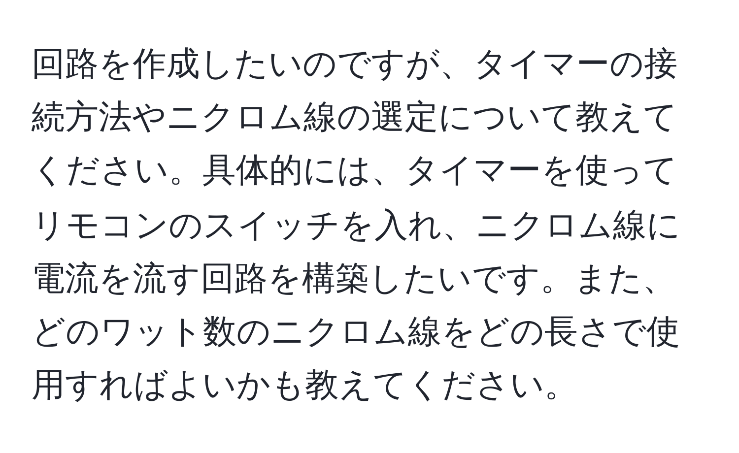 回路を作成したいのですが、タイマーの接続方法やニクロム線の選定について教えてください。具体的には、タイマーを使ってリモコンのスイッチを入れ、ニクロム線に電流を流す回路を構築したいです。また、どのワット数のニクロム線をどの長さで使用すればよいかも教えてください。