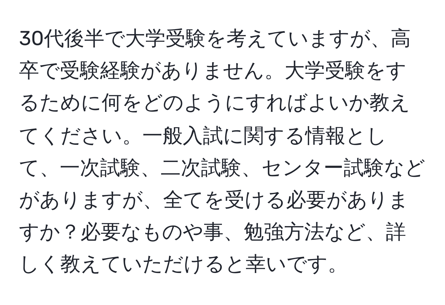 30代後半で大学受験を考えていますが、高卒で受験経験がありません。大学受験をするために何をどのようにすればよいか教えてください。一般入試に関する情報として、一次試験、二次試験、センター試験などがありますが、全てを受ける必要がありますか？必要なものや事、勉強方法など、詳しく教えていただけると幸いです。