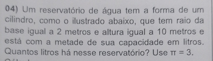 Um reservatório de água tem a forma de um 
cilindro, como o ilustrado abaixo, que tem raio da 
base igual a 2 metros e altura igual a 10 metros e 
está com a metade de sua capacidade em litros. 
Quantos litros há nesse reservatório? Use π =3.