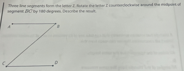 Three line segments form the letter Z. Rotate the letter Z counterclockwise around the midpoint of 
segment BC by 180 degrees. Describe the result.