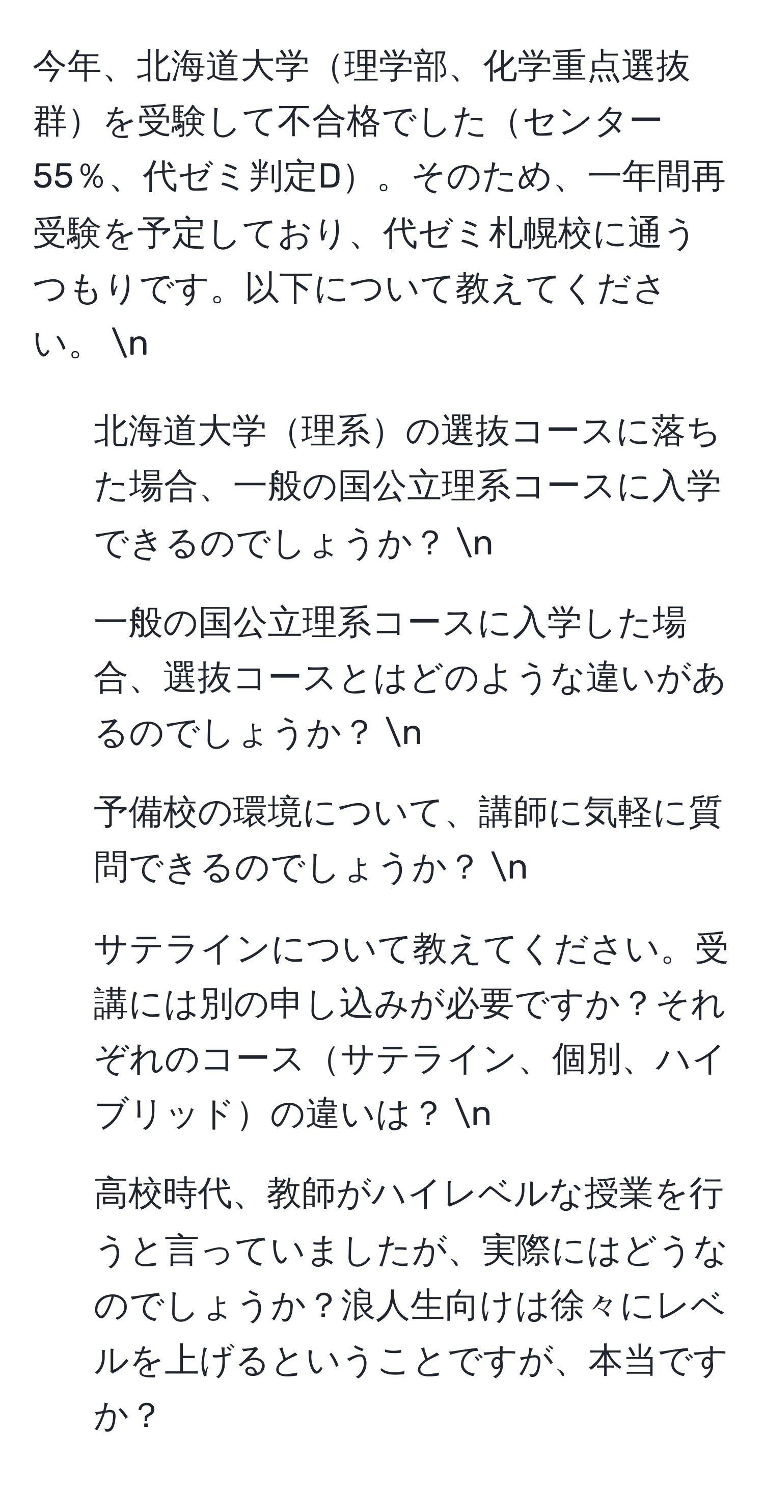 今年、北海道大学理学部、化学重点選抜群を受験して不合格でしたセンター55％、代ゼミ判定D。そのため、一年間再受験を予定しており、代ゼミ札幌校に通うつもりです。以下について教えてください。 n
1. 北海道大学理系の選抜コースに落ちた場合、一般の国公立理系コースに入学できるのでしょうか？ n
2. 一般の国公立理系コースに入学した場合、選抜コースとはどのような違いがあるのでしょうか？ n
3. 予備校の環境について、講師に気軽に質問できるのでしょうか？ n
4. サテラインについて教えてください。受講には別の申し込みが必要ですか？それぞれのコースサテライン、個別、ハイブリッドの違いは？ n
5. 高校時代、教師がハイレベルな授業を行うと言っていましたが、実際にはどうなのでしょうか？浪人生向けは徐々にレベルを上げるということですが、本当ですか？