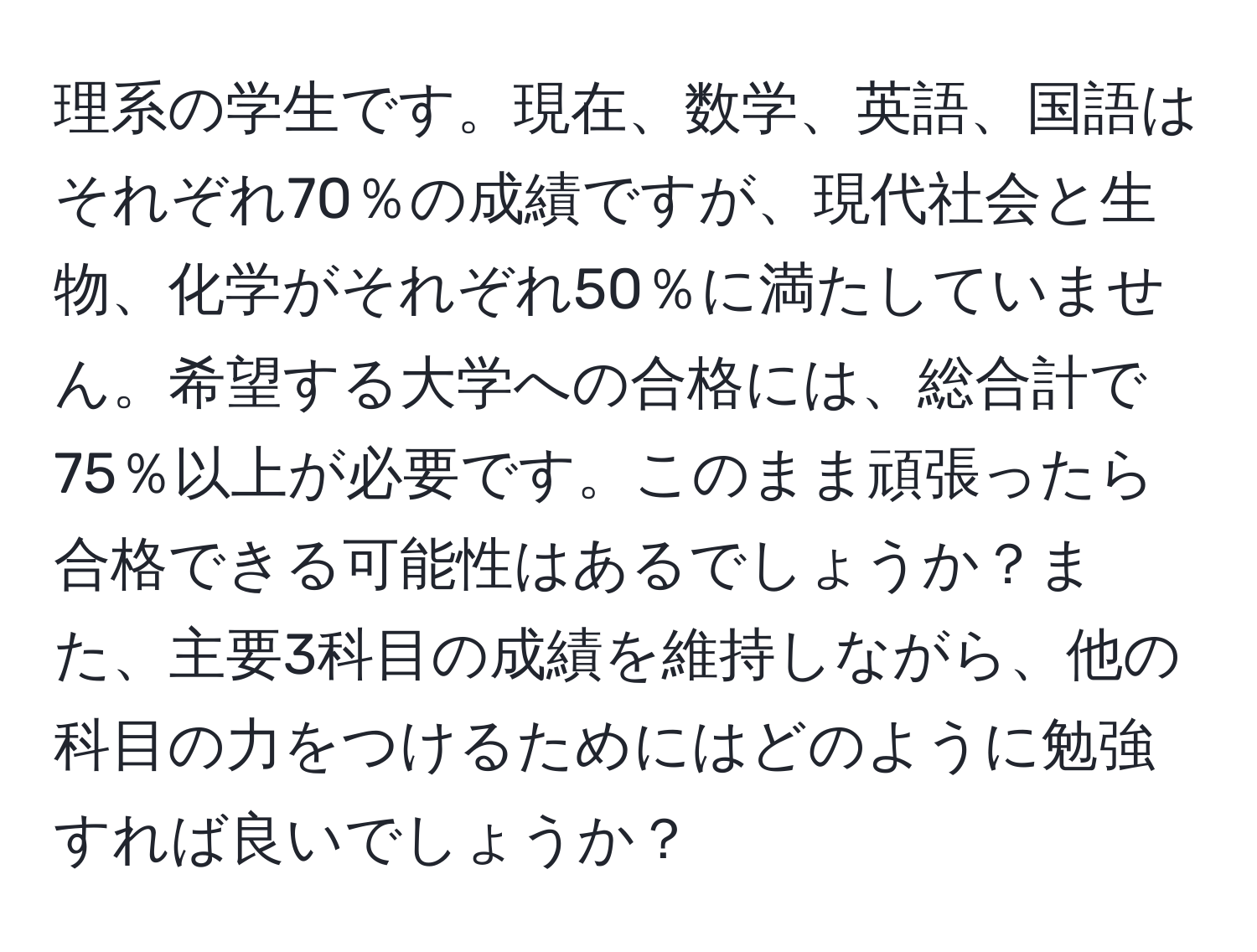 理系の学生です。現在、数学、英語、国語はそれぞれ70％の成績ですが、現代社会と生物、化学がそれぞれ50％に満たしていません。希望する大学への合格には、総合計で75％以上が必要です。このまま頑張ったら合格できる可能性はあるでしょうか？また、主要3科目の成績を維持しながら、他の科目の力をつけるためにはどのように勉強すれば良いでしょうか？