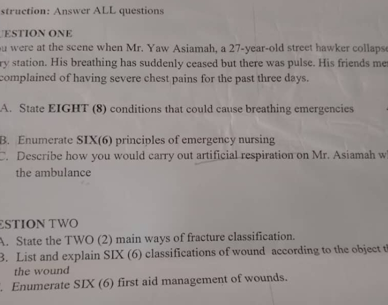 struction: Answer ALL questions 
ESTION ONE 
ou were at the scene when Mr. Yaw Asiamah, a 27-year -old street hawker collapse 
ry station. His breathing has suddenly ceased but there was pulse. His friends me 
complained of having severe chest pains for the past three days. 
A. State EIGHT (8) conditions that could cause breathing emergencies 
B. Enumerate SIX(6) principles of emergency nursing 
C. Describe how you would carry out artificial respiration on Mr. Asiamah w 
the ambulance 
£STION TWO 
A. State the TWO (2) main ways of fracture classification. 
3. List and explain SIX (6) classifications of wound according to the object th 
the wound 
. Enumerate SIX (6) first aid management of wounds.