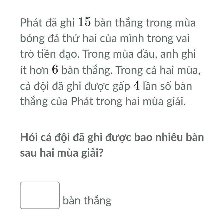 Phát đã ghi 15 bàn thắng trong mùa 
bóng đá thứ hai của mình trong vai 
trò tiền đạo. Trong mùa đầu, anh ghi 
ít hơn 6 bàn thắng. Trong cả hai mùa, 
cả đội đã ghi được gấp 4 lần số bàn 
thắng của Phát trong hai mùa giải. 
Hỏi cả đội đã ghi được bao nhiêu bàn 
sau hai mùa giải? 
□ bàn thắng