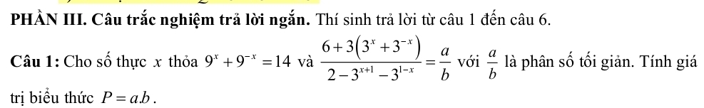 PHẢN III. Câu trắc nghiệm trả lời ngắn. Thí sinh trả lời từ câu 1 đến câu 6. 
Câu 1: Cho số thực x thỏa 9^x+9^(-x)=14 và  (6+3(3^x+3^(-x)))/2-3^(x+1)-3^(1-x) = a/b  với  a/b  là phân số tối giản. Tính giá 
trị biểu thức P=a.b.