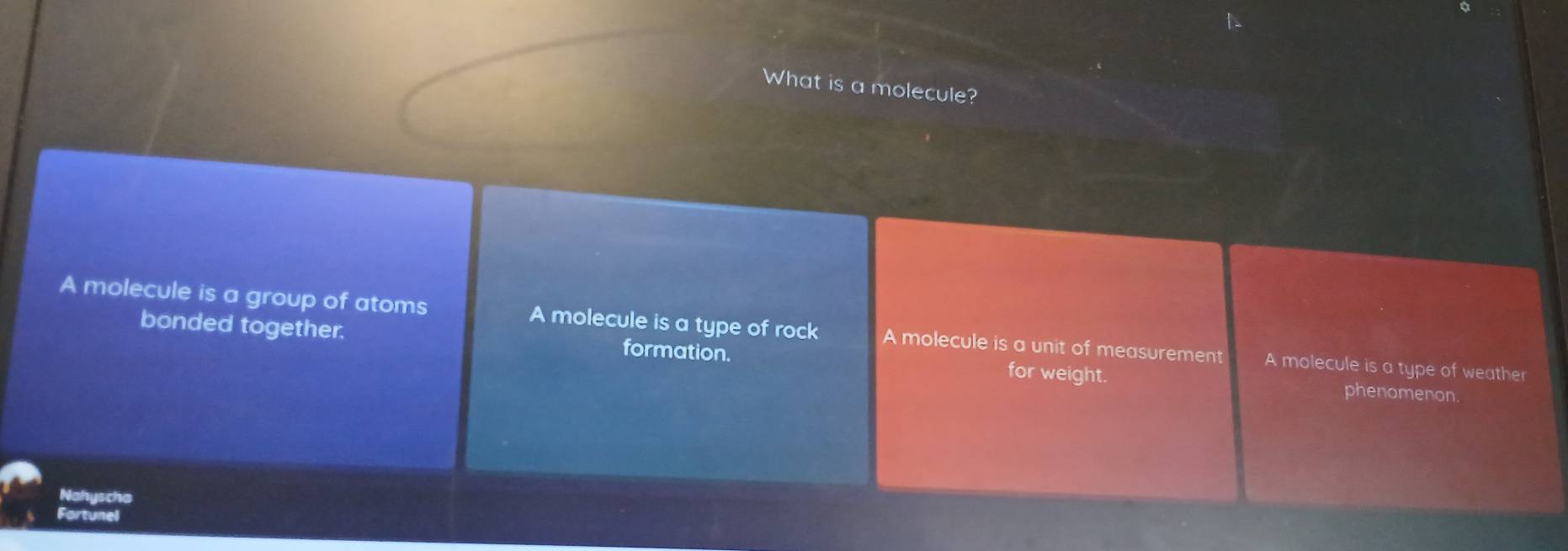 a
What is a molecule?
A molecule is a group of atoms A molecule is a type of rock A molecule is a unit of measurement A molecule is a type of weather
bonded together. formation. for weight. phenomenon.
Nahyscha
Fartunel