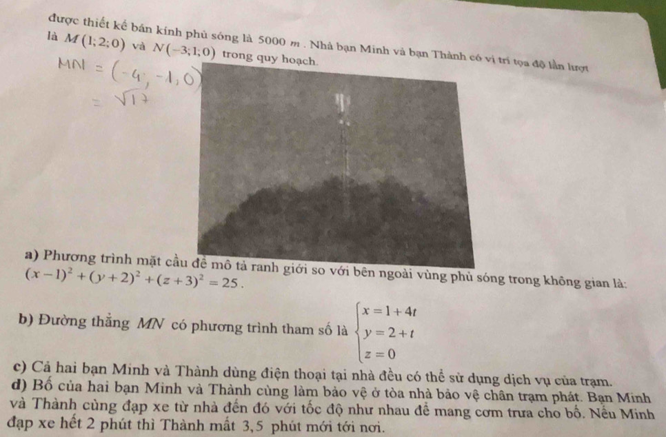 được thiết kể bán kính phủ sóng là 5000 m. Nhà bạn Minh và bạn Thành ị trí tọa độ lần lượt
là M(1;2;0) và N(-3;1;0) trong 
a) Phương trình mặt cầên ngoài vùng phủ sóng trong không gian là:
(x-1)^2+(y+2)^2+(z+3)^2=25. 
b) Đường thẳng MN có phương trình tham số là beginarrayl x=1+4t y=2+t z=0endarray.
c) Cả hai bạn Minh và Thành dùng điện thoại tại nhà đều có thể sử dụng dịch vụ của trạm.
d) Bố của hai bạn Minh và Thành cùng làm bảo vệ ở tòa nhà bảo vệ chân trạm phát. Bạn Minh
và Thành cùng đạp xe từ nhà đến đó với tốc độ như nhau để mang cơm trưa cho bố. Nều Minh
đạp xe hết 2 phút thì Thành mất 3, 5 phút mới tới nơi.