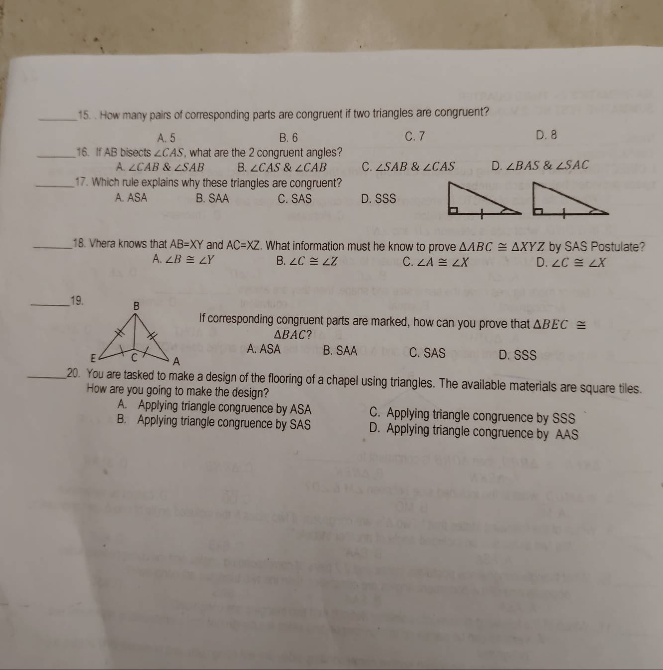 How many pairs of corresponding parts are congruent if two triangles are congruent?
A. 5 B. 6 C. 7 D. 8
_16. If AB bisects ∠ CAS , what are the 2 congruent angles?
A. ∠ CAB & ∠ SAB B. ∠ CAS angleCAB C. ∠ SAB & ∠ CAS D. ∠ BAS & ∠ SAC
_17. Which rule explains why these triangles are congruent?
A. ASA B. SAA C. SAS D. SSS
_18. Vhera knows that AB=XY and AC=XZ. What information must he know to prove △ ABC≌ △ XYZ by SAS Postulate?
A. ∠ B≌ ∠ Y B. ∠ C≌ ∠ Z C. ∠ A≌ ∠ X D. ∠ C≌ ∠ X
__19.
If corresponding congruent parts are marked, how can you prove that △ BEC≌
△ BAC ?
A. ASA B. SAA C. SAS
D. SSS
_20. You are tasked to make a design of the flooring of a chapel using triangles. The available materials are square tiles.
How are you going to make the design?
A. Applying triangle congruence by ASA C. Applying triangle congruence by SSS
B. Applying triangle congruence by SAS D. Applying triangle congruence by AAS