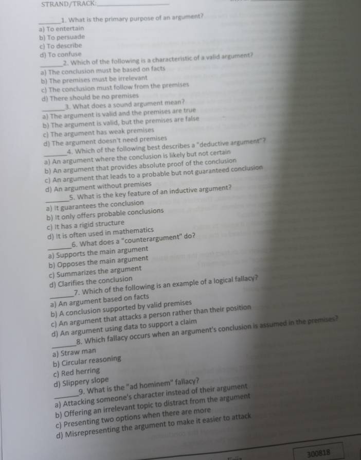 STRAND/TRACK:_
_1. What is the primary purpose of an argument?
a) To entertain
b) To persuade
c) To describe
d) To confuse
_
2. Which of the following is a characteristic of a valid argument?
a) The conclusion must be based on facts
b) The premises must be irrelevant
c) The conclusion must follow from the premises
d) There should be no premises
_
3. What does a sound argument mean?
a) The argument is valid and the premises are true
b) The argument is valid, but the premises are false
c) The argument has weak premises
d) The argument doesn't need premises
4. Which of the following best describes a "deductive argument"?
_a) An argument where the conclusion is likely but not certain
b) An argument that provides absolute proof of the conclusion
c) An argument that leads to a probable but not guaranteed conclusion
d) An argument without premises
_
S. What is the key feature of an inductive argument?
a) It guarantees the conclusion
b) It only offers probable conclusions
c) It has a rigid structure
d) It is often used in mathematics
_
6. What does a "counterargument" do?
a) Supports the main argument
b) Opposes the main argument
c) Summarizes the argument
d) Clarifies the conclusion
7. Which of the following is an example of a logical fallacy?
_a) An argument based on facts
b) A conclusion supported by valid premises
c) An argument that attacks a person rather than their position
d) An argument using data to support a claim
_
8. Which fallacy occurs when an argument's conclusion is assumed in the premises?
a) Straw man
b) Circular reasoning
c) Red herring
d) Slippery slope
9. What is the "ad hominem" fallacy?
_a) Attacking someone's character instead of their argument
b) Offering an irrelevant topic to distract from the argument
c) Presenting two options when there are more
d) Misrepresenting the argument to make it easier to attack
300818