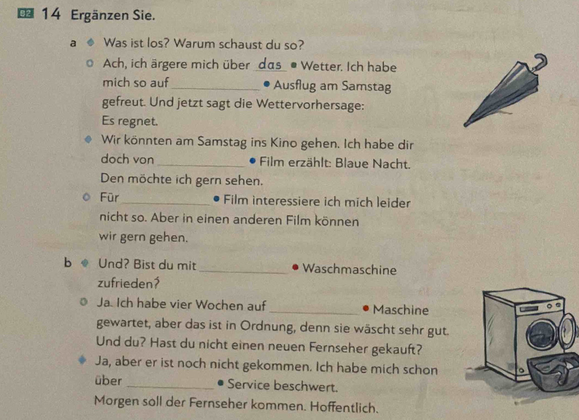 € 14 Ergänzen Sie. 
a Was ist los? Warum schaust du so? 
Ach, ich ärgere mich über _das_ • Wetter. Ich habe 
mich so auf_ Ausflug am Samstag 
gefreut. Und jetzt sagt die Wettervorhersage: 
Es regnet. 
Wir könnten am Samstag ins Kino gehen. Ich habe dir 
doch von_ Film erzählt: Blaue Nacht. 
Den möchte ich gern sehen. 
Für_ Film interessiere ich mich leider 
nicht so. Aber in einen anderen Film können 
wir gern gehen. 
b Und? Bist du mit_ Waschmaschine 
zufrieden? 
Ja. Ich habe vier Wochen auf _Maschine 
gewartet, aber das ist in Ordnung, denn sie wäscht sehr gut. 
Und du? Hast du nicht einen neuen Fernseher gekauft? 
Ja, aber er ist noch nicht gekommen. Ich habe mich schon 
über _Service beschwert. 
Morgen soll der Fernseher kommen. Hoffentlich.