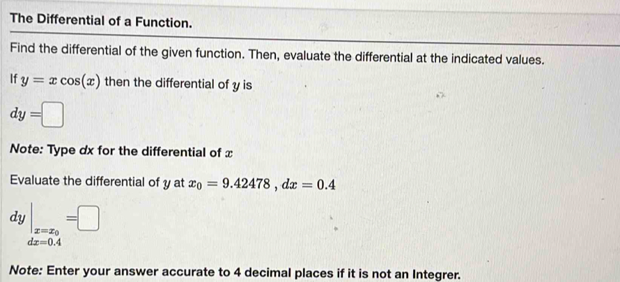 The Differential of a Function. 
Find the differential of the given function. Then, evaluate the differential at the indicated values. 
If y=xcos (x) then the differential of y is
dy=□
Note: Type dx for the differential of x
Evaluate the differential of y at x_0=9.42478, dx=0.4
dy|_x=x_0=□
dx=0.4
Note: Enter your answer accurate to 4 decimal places if it is not an Integrer.