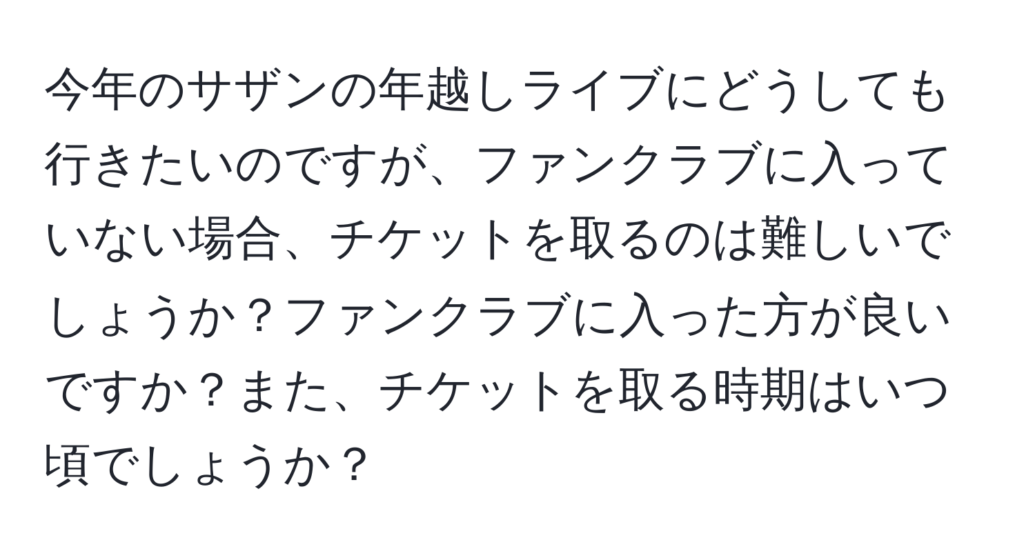 今年のサザンの年越しライブにどうしても行きたいのですが、ファンクラブに入っていない場合、チケットを取るのは難しいでしょうか？ファンクラブに入った方が良いですか？また、チケットを取る時期はいつ頃でしょうか？