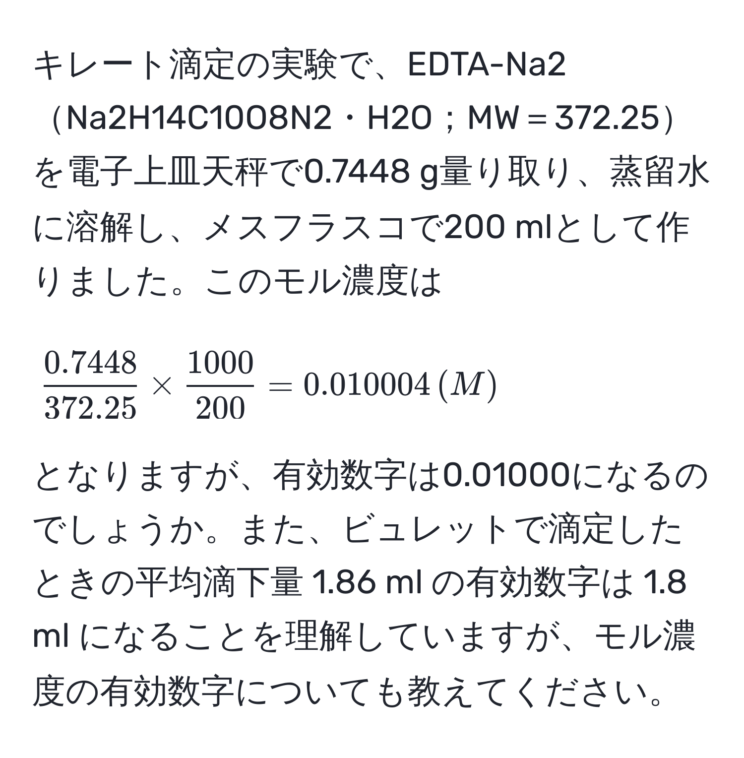 キレート滴定の実験で、EDTA-Na2Na2H14C10O8N2・H2O；MW＝372.25を電子上皿天秤で0.7448 g量り取り、蒸留水に溶解し、メスフラスコで200 mlとして作りました。このモル濃度は  
[
 (0.7448)/372.25  *  1000/200  = 0.010004 , (M)
]  
となりますが、有効数字は0.01000になるのでしょうか。また、ビュレットで滴定したときの平均滴下量 1.86 ml の有効数字は 1.8 ml になることを理解していますが、モル濃度の有効数字についても教えてください。