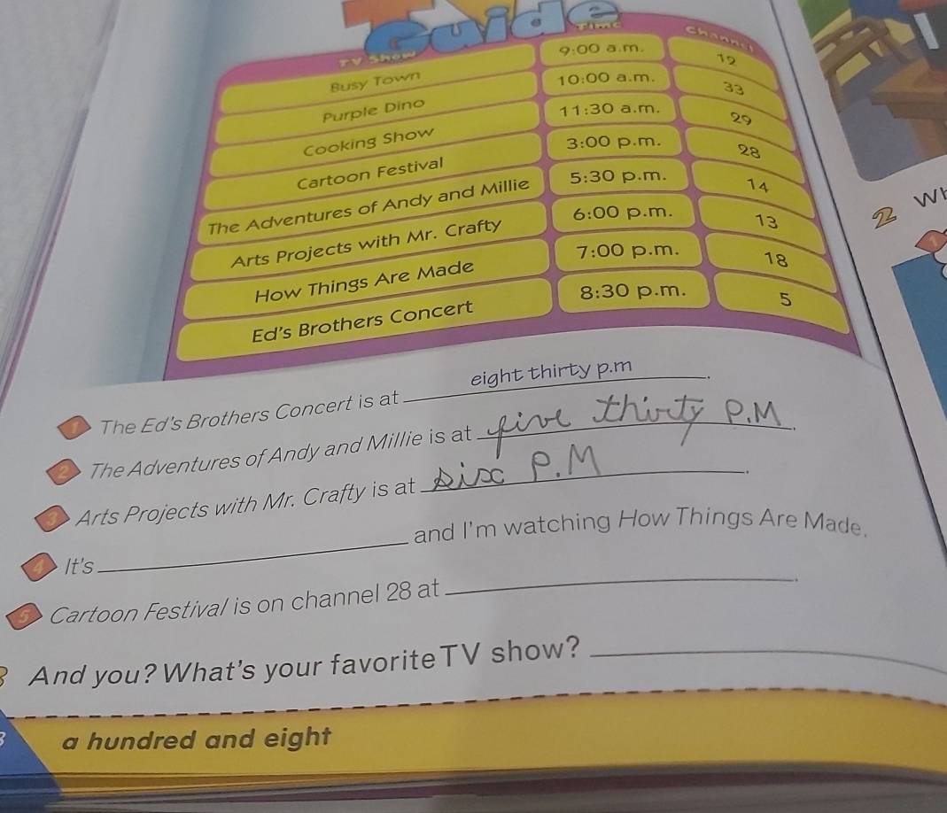 fime 
Channd 
9:00 a.m. 
12 
Busy Town 10:00 a.m. 
33 
Purple Dino 
29 
Cooking Show 11:30 a.m. 
3:00 p.m. 28 
Cartoon Festival 
The Adventures of Andy and Millie 5:30 p.m. 
14 
Arts Projects with Mr. Crafty 6:00 p.m. 
13 
2 W 
7:00 p.m. 18
How Things Are Made 
8:30 p.m. 5 
Ed's Brothers Concert 
_ 
eight thirty p.m 
1 The Ed's Brothers Concert is at__ 
20 The Adventures of Andy and Millie is at 
_. 
Arts Projects with Mr. Crafty is at 
_ 
and I'm watching How Things Are Made. 
TIt's 
Cartoon Festival is on channel 28 at 
_ 
And you? What's your favoriteTV show?_ 
a hundred and eight