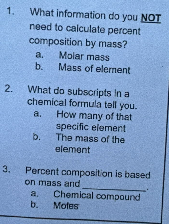 What information do you NOT
need to calculate percent
composition by mass?
a. Molar mass
b. Mass of element
2. What do subscripts in a
chemical formula tell you.
a. How many of that
specific element
b. The mass of the
element
3. Percent composition is based
_
on mass and
.
a. Chemical compound
b. Moles