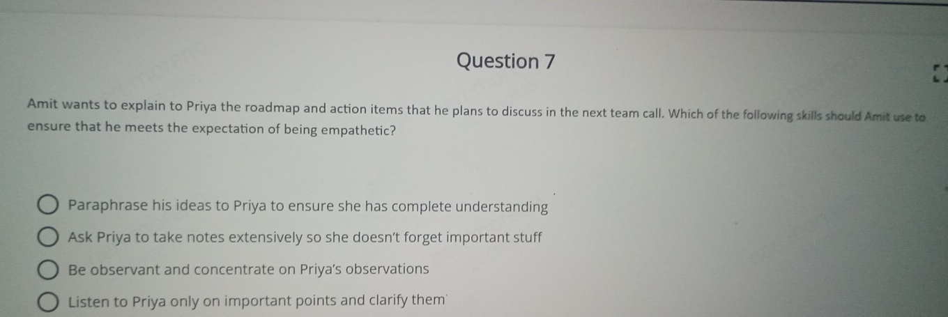 Amit wants to explain to Priya the roadmap and action items that he plans to discuss in the next team call. Which of the following skills should Amit use to
ensure that he meets the expectation of being empathetic?
Paraphrase his ideas to Priya to ensure she has complete understanding
Ask Priya to take notes extensively so she doesn’t forget important stuff
Be observant and concentrate on Priya's observations
Listen to Priya only on important points and clarify them