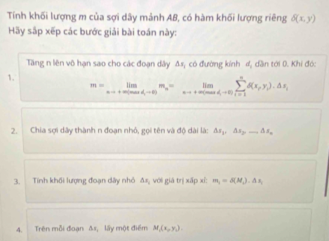 Tính khối lượng m của sợi dây mảnh AB, có hàm khối lượng riêng delta (x,y)
Hãy sắp xếp các bước giải bài toán này: 
Tăng n lên vô hạn sao cho các đoạn dây △ s_1 có đường kính d_1 dần tới 0. Khi đó: 
1.
m=limlimits _nto +∈fty (maxd_ito 0)m_n=limlimits _nto +∈fty (maxd_ito 0)sumlimits _(i=1)^ndelta (x_Py_i)· △ s_i
2. Chia sợi dây thành n đoạn nhỏ, gọi tên và độ dài là: △ s_1, △ s_2,..., △ s_n
3. Tính khối lượng đoạn dây nhỏ △ s_1 với gistr|xdelta p xi: m_1=delta (M_1)· △ s_1
4. Trên mỗi đoạn △ s lấy một điểm M_1(x_P,y_1).