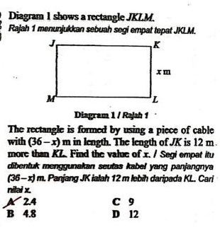 Diagram 1 shows a rectangle JKLM.
Rajah 1 menunjukkan sebuah segi empat tepat JKLM.
Diagram 1 / Rajah 1
The rectangle is formed by using a piece of cable
with (36-x)m in length. The length of JK is 12 m.
more than KZ. Find the value of x. / Segi empat itu
dibentuk menggunakan seutas kabel yang panjangnya
(36-x)m. Panjang JK ialah 12 m lebih daripada KL. Cari
nitai x.
A 2.4 C 9
B 4.8 D 12