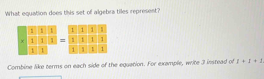 What equation does this set of algebra tiles represent?
* frac  1/1  1/1 frac  1/1  1/1 =frac  1/1  1/1  1/1  1/1  1/1  1/1 
Combine like terms on each side of the equation. For example, write 3 instead of 1+1+1.