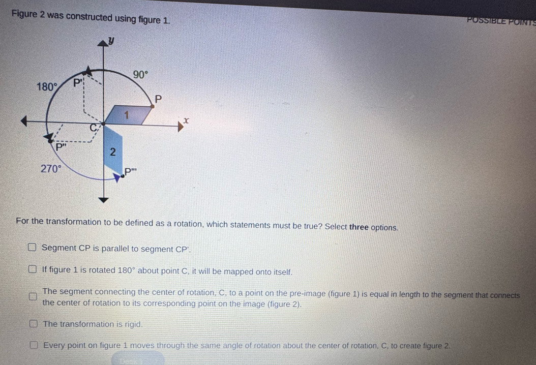 Figure 2 was constructed using figure 1.
POSSIBLE POINTS
For the transformation to be defined as a rotation, which statements must be true? Select three options.
Segment CP is parallel to segment CP'.
If figure 1 is rotated 180° about point C, it will be mapped onto itself.
The segment connecting the center of rotation, C, to a point on the pre-image (figure 1) is equal in length to the segment that connects
the center of rotation to its corresponding point on the image (figure 2).
The transformation is rigid.
Every point on figure 1 moves through the same angle of rotation about the center of rotation, C, to create figure 2.