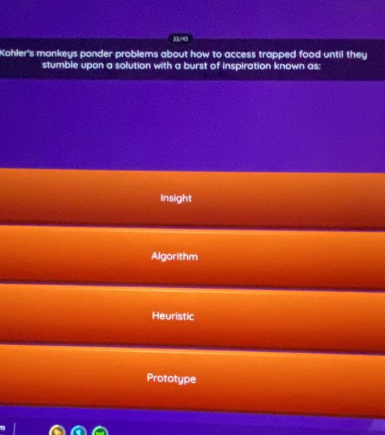 22/43
Kohler's monkeys ponder problems about how to access trapped food until they
stumble upon a solution with a burst of inspiration known as:
Insight
Algorithm
Heuristic
Prototype