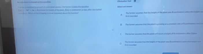 Ns cultulater is alloened on this speation. Elimination Tool
Afaven is slusluing the groeth of a vare plant specles. The farmer creates the equation Select one annwer
f(x)=-2x^2+2x+8 i t model t hwight of the plant. f(x) In contimeters æ days after she started
=== ling t. Which of the fullowing is a true statement about this function? The farmer assames that the height of the plant was Bcostlmetors when the height w
A first recorded.
B The farmer assumes that the plant is growing at a constant rate of 6 contimetion eac d
C The former asumes that the plant will reach a height of 8 contimeters ater 2 dven.
first reconded The farmer atsumes that the height of the plant was 6 costimeters when the height aus