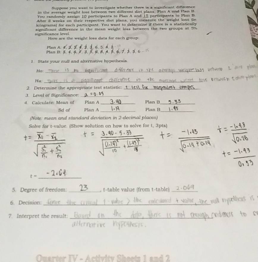 Suppose you want to investigate whether there is a aignificant difference 
in the average weight loss between two different diet plans. Plan A and Plan B 
You randomly assign 10 participants to Plan A and 15 participants to Plan B 
After a weeks on their respective diet plans, you measure the weight loss (in 
iclograms) for each participant. You want to determine if there is a statistically 
significant difference in the mean weight loas between the two groups at 5%
significance level 
Here are the weight loas data for each group: 
Plan A: 
Plan B: 5 J. 5. 6. 5. 6 
1 State your null and alternative hypothesis. 
Ho:_ 
Ha:_ 
2. Determine the appropriate test statistic:_ 
3. Level of Significance:_ 
4. Calculate: Mean of Plan A _Plan B_ 
Sd of Plan A _Plan B_ 
(Note: mean and standard deviation in 2 -decimal places) 
Solve for t-value. (Show solution on how to solve for t, 3pts)
t= _ 
5. Degree of freedom: _, t -table value (from t -table)_ 
6. Decision:_ 
7. Interpret the result:_ 
Quarter IV - Activity Sheets 1 and 2