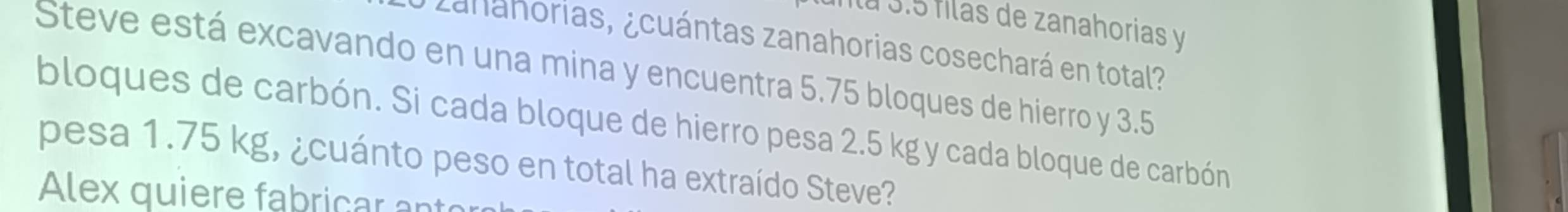 Ílá 3.5 filas de zanahorias y 
# zaháhorias, ¿cuántas zanahorias cosechará en total? 
Steve está excavando en una mina y encuentra 5.75 bloques de hierro y 3.5
bloques de carbón. Si cada bloque de hierro pesa 2.5 kg y cada bloque de carbón 
pesa 1.75 kg, ¿cuánto peso en total ha extraído Steve? 
Alex quiere fabricar ant